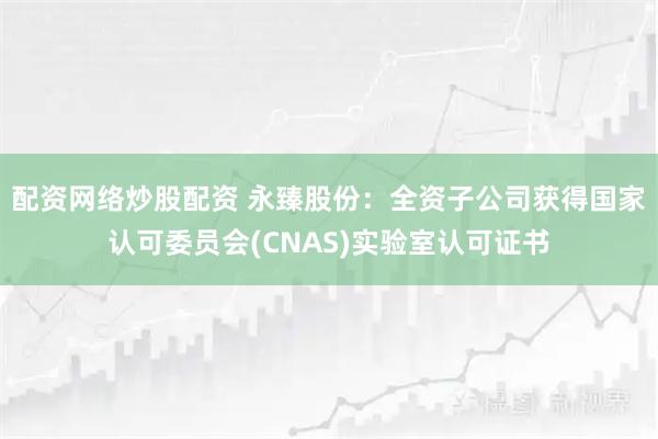 配资网络炒股配资 永臻股份：全资子公司获得国家认可委员会(CNAS)实验室认可证书