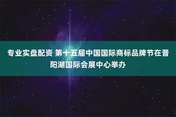 专业实盘配资 第十五届中国国际商标品牌节在晋阳湖国际会展中心举办