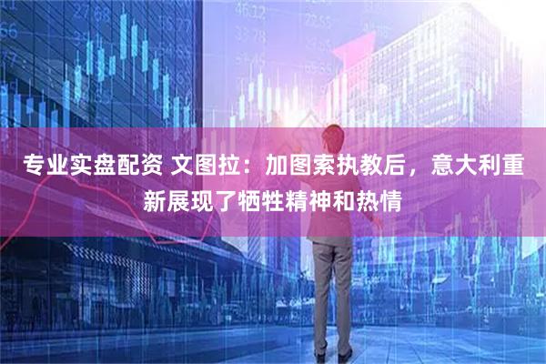 专业实盘配资 文图拉：加图索执教后，意大利重新展现了牺牲精神和热情