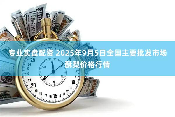 专业实盘配资 2025年9月5日全国主要批发市场酥梨价格行情