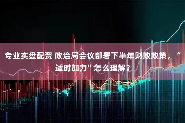 专业实盘配资 政治局会议部署下半年财政政策，“适时加力”怎么理解？