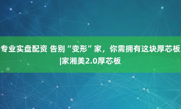 专业实盘配资 告别“变形”家，你需拥有这块厚芯板|家湘美2.0厚芯板