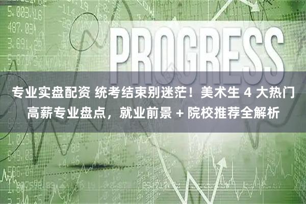 专业实盘配资 统考结束别迷茫！美术生 4 大热门高薪专业盘点，就业前景 + 院校推荐全解析