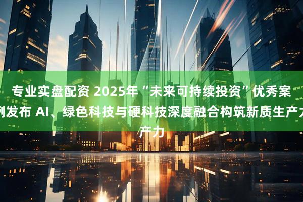 专业实盘配资 2025年“未来可持续投资”优秀案例发布 AI、绿色科技与硬科技深度融合构筑新质生产力