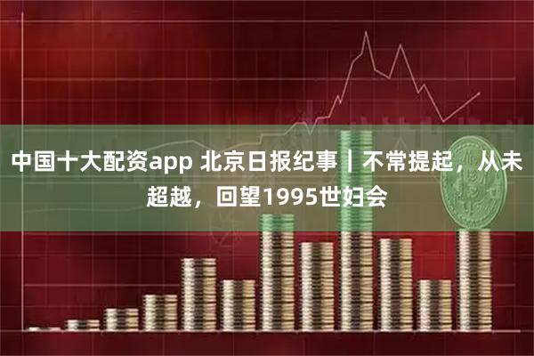 中国十大配资app 北京日报纪事｜不常提起，从未超越，回望1995世妇会