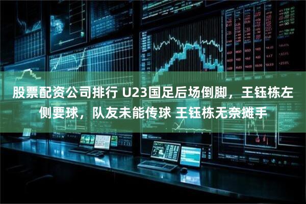 股票配资公司排行 U23国足后场倒脚，王钰栋左侧要球，队友未能传球 王钰栋无奈摊手