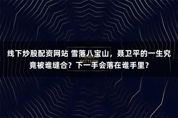 线下炒股配资网站 雪落八宝山，聂卫平的一生究竟被谁缝合？下一手会落在谁手里？