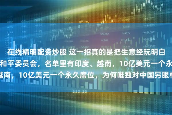 在线精明配资炒股 这一招真的是把生意经玩明白了，特朗普拉起个加沙和平委员会，名单里有印度、越南，10亿美元一个永久席位，为何唯独对中国另眼相看