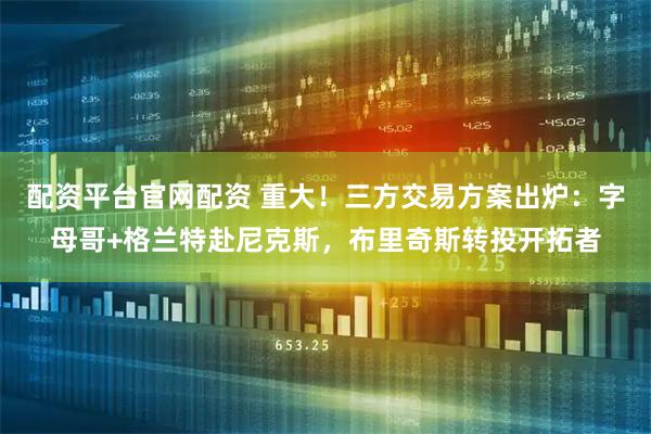 配资平台官网配资 重大！三方交易方案出炉：字母哥+格兰特赴尼克斯，布里奇斯转投开拓者