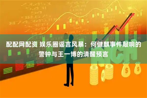 配配网配资 娱乐圈谣言风暴：何健麒事件敲响的警钟与王一博的清醒预言