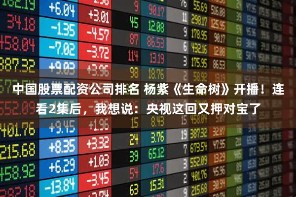 中国股票配资公司排名 杨紫《生命树》开播！连看2集后，我想说：央视这回又押对宝了