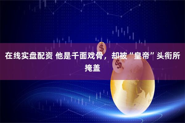 在线实盘配资 他是千面戏骨，却被“皇帝”头衔所掩盖
