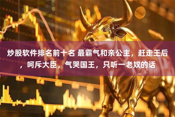 炒股软件排名前十名 最霸气和亲公主，赶走王后，呵斥大臣，气哭国王，只听一老奴的话