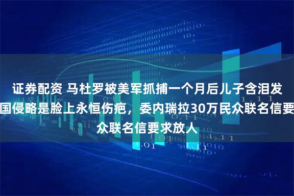 证券配资 马杜罗被美军抓捕一个月后儿子含泪发声！美国侵略是脸上永恒伤疤，委内瑞拉30万民众联名信要求放人