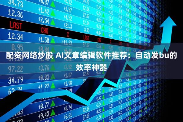 配资网络炒股 AI文章编辑软件推荐：自动发bu的效率神器