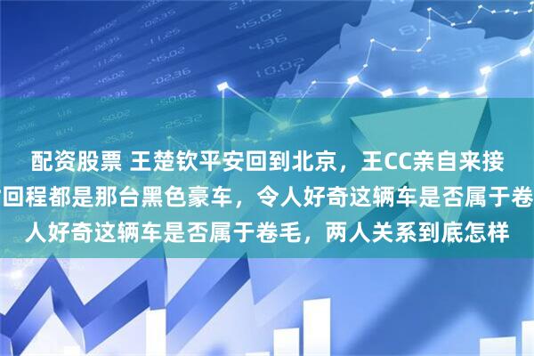 配资股票 王楚钦平安回到北京，王CC亲自来接但没开绿色奔驰，去时回程都是那台黑色豪车，令人好奇这辆车是否属于卷毛，两人关系到底怎样