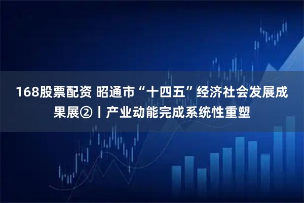 168股票配资 昭通市“十四五”经济社会发展成果展②丨产业动能完成系统性重塑