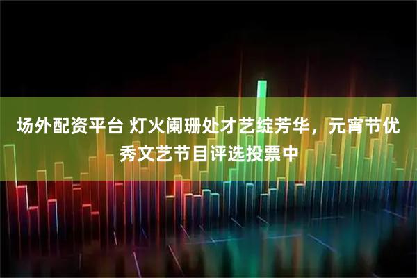 场外配资平台 灯火阑珊处才艺绽芳华，元宵节优秀文艺节目评选投票中