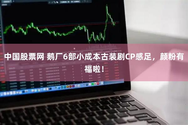 中国股票网 鹅厂6部小成本古装剧CP感足，颜粉有福啦！