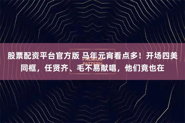 股票配资平台官方版 马年元宵看点多！开场四美同框，任贤齐、毛不易献唱，他们竟也在