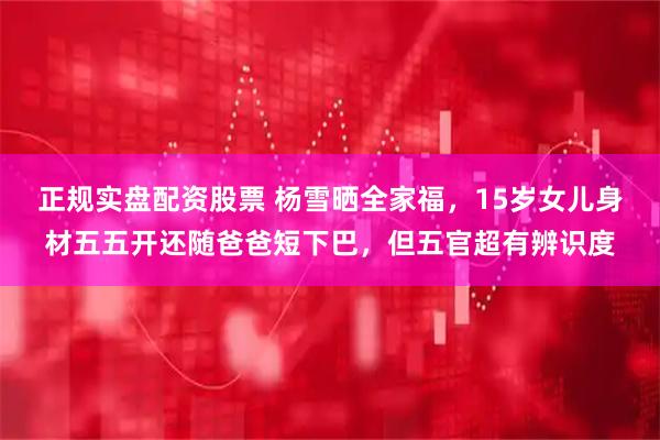 正规实盘配资股票 杨雪晒全家福，15岁女儿身材五五开还随爸爸短下巴，但五官超有辨识度