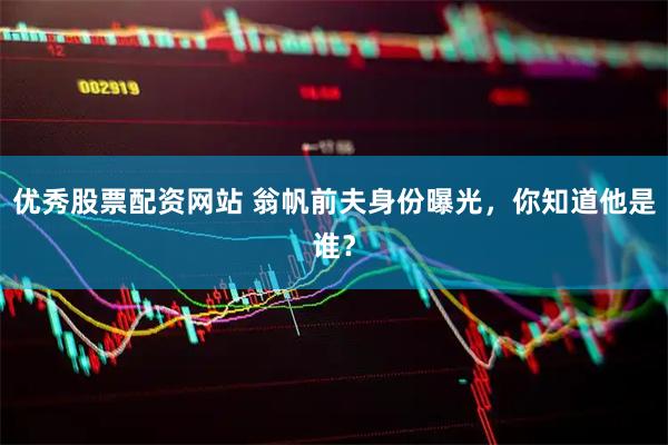 优秀股票配资网站 翁帆前夫身份曝光，你知道他是谁？