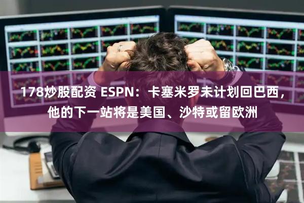 178炒股配资 ESPN：卡塞米罗未计划回巴西，他的下一站将是美国、沙特或留欧洲