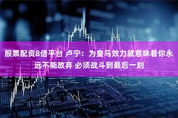 股票配资8倍平台 卢宁：为皇马效力就意味着你永远不能放弃 必须战斗到最后一刻